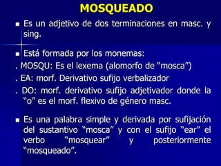 MOSQUEADO
 Es un adjetivo de dos terminaciones en masc. y
sing.
 Está formada por los monemas:
. MOSQU: Es el lexema (alomorfo de “mosca”)
. EA: morf. Derivativo sufijo verbalizador
. DO: morf. derivativo sufijo adjetivador donde la
“o” es el morf. flexivo de género masc.
 Es una palabra simple y derivada por sufijación
del sustantivo “mosca” y con el sufijo “ear” el
verbo “mosquear” y posteriormente
“mosqueado”.
 
