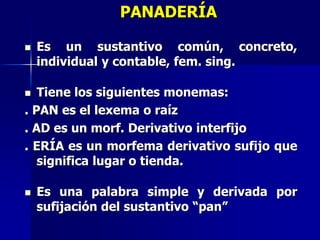 PANADERÍA
 Es un sustantivo común, concreto,
individual y contable, fem. sing.
 Tiene los siguientes monemas:
. PAN es el lexema o raíz
. AD es un morf. Derivativo interfijo
. ERÍA es un morfema derivativo sufijo que
significa lugar o tienda.
 Es una palabra simple y derivada por
sufijación del sustantivo “pan”
 