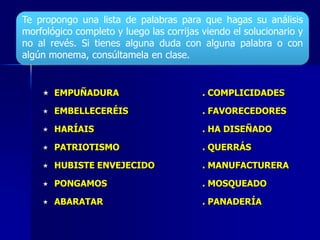  EMPUÑADURA . COMPLICIDADES
 EMBELLECERÉIS . FAVORECEDORES
 HARÍAIS . HA DISEÑADO
 PATRIOTISMO . QUERRÁS
 HUBISTE ENVEJECIDO . MANUFACTURERA
 PONGAMOS . MOSQUEADO
 ABARATAR . PANADERÍA
Te propongo una lista de palabras para que hagas su análisis
morfológico completo y luego las corrijas viendo el solucionario y
no al revés. Si tienes alguna duda con alguna palabra o con
algún monema, consúltamela en clase.
 