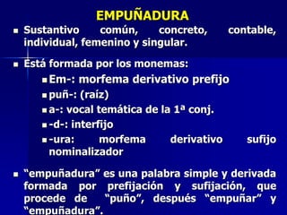 EMPUÑADURA
 Sustantivo común, concreto, contable,
individual, femenino y singular.
 Está formada por los monemas:
 Em-: morfema derivativo prefijo
 puñ-: (raíz)
 a-: vocal temática de la 1ª conj.
 -d-: interfijo
 -ura: morfema derivativo sufijo
nominalizador
 “empuñadura” es una palabra simple y derivada
formada por prefijación y sufijación, que
procede de “puño”, después “empuñar” y
“empuñadura”.
 