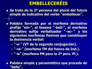 EMBELLECERÉIS
 Se trata de la 2ª persona del plural del futuro
simple de indicativo del verbo “embellecer”.
 Palabra formada por el morfema derivativo
prefijo “em-”, el lexema “-bell-”, el morfema
derivativo sufijo verbalizador “ -ec- ” y los
siguientes morfemas flexivos que constituyen
la desinencia verbal:
– “-e-” (VT de la segunda conjugación).
– “-ré-” (morfema TM del futuro de Ind.).
– “-is” (morfema PN para la 2ª pers. Pl.).
 Palabra simple y parasintética que procede de
“bello”.
 
