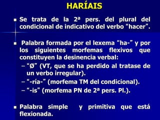 HARÍAIS
 Se trata de la 2ª pers. del plural del
condicional de indicativo del verbo “hacer”.
 Palabra formada por el lexema “ha-” y por
los siguientes morfemas flexivos que
constituyen la desinencia verbal:
– “Ø” (VT, que se ha perdido al tratase de
un verbo irregular).
– “-ría-” (morfema TM del condicional).
– “-is” (morfema PN de 2ª pers. Pl.).
 Palabra simple y primitiva que está
flexionada.
 