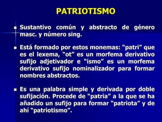PATRIOTISMO
 Sustantivo común y abstracto de género
masc. y número sing.
 Está formado por estos monemas: “patri” que
es el lexema, “ot” es un morfema derivativo
sufijo adjetivador e “ismo” es un morfema
derivativo sufijo nominalizador para formar
nombres abstractos.
 Es una palabra simple y derivada por doble
sufijación. Procede de “patria” a la que se ha
añadido un sufijo para formar “patriota” y de
ahí “patriotismo”.
 
