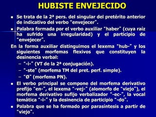 HUBISTE ENVEJECIDO
 Se trata de la 2ª pers. del singular del pretérito anterior
de indicativo del verbo “envejecer”.
 Palabra formada por el verbo auxiliar “haber” (cuya raíz
ha sufrido una irregularidad) y el participio de
“envejecer”.
En la forma auxiliar distinguimos el lexema “hub-” y los
siguientes morfemas flexivos que constituyen la
desinencia verbal:
– “-i-” (VT de la 2ª conjugación).
– “-ste” (morfema TM del pret. perf. simple).
– “Ø” (morfema PN).
 El verbo principal se compone del morfema derivativo
prefijo “en-”, el lexema “-vej-” (alomorfo de “viejo”), el
morfema derivativo sufijo verbalizador “-ec-”, la vocal
temática “-i-” y la desinencia de participio “-do”.
 Palabra que se ha formado por parasíntesis a partir de
“viejo”.
 