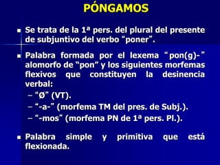 PÓNGAMOS
 Se trata de la 1ª pers. del plural del presente
de subjuntivo del verbo “poner”.
 Palabra formada por el lexema “pon(g)-”
alomorfo de “pon” y los siguientes morfemas
flexivos que constituyen la desinencia
verbal:
– “Ø” (VT).
– “-a-” (morfema TM del pres. de Subj.).
– “-mos” (morfema PN de 1ª pers. Pl.).
 Palabra simple y primitiva que está
flexionada.
 
