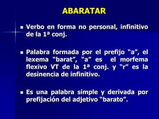 ABARATAR
 Verbo en forma no personal, infinitivo
de la 1ª conj.
 Palabra formada por el prefijo “a”, el
lexema “barat”, “a” es el morfema
flexivo VT de la 1ª conj. y “r” es la
desinencia de infinitivo.
 Es una palabra simple y derivada por
prefijación del adjetivo “barato”.
 