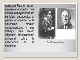 Abraham Flexner fue un eminente educador que dedicó la mayor parte de su labor pedagógica al perfeccionamiento de la educación médica norteamericana y sus trabajos han tenido influencia prácticamente universal sobre la enseñanza de la medicina.  Fig. 1.5  Abraham Flexner 