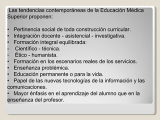 Las tendencias contemporáneas de la Educación Médica Superior proponen: •  Pertinencia social de toda construcción curricular. •  Integración docente - asistencial - investigativa. •  Formación integral equilibrada: -  Científico - técnica.  Ético - humanista. •  Formación en los escenarios reales de los servicios. •  Enseñanza problémica. •  Educación permanente o para la vida. •  Papel de las nuevas tecnologías de la información y las comunicaciones. •  Mayor énfasis en el aprendizaje del alumno que en la enseñanza del profesor. 