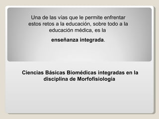 Una de las vías que le permite enfrentar estos retos a la educación, sobre todo a la educación médica, es la  enseñanza integrada . Ciencias Básicas Biomédicas integradas en la disciplina de Morfofísiología   