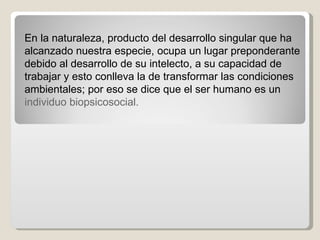 En la naturaleza, producto del desarrollo singular que ha alcanzado nuestra especie, ocupa un lugar preponderante debido al desarrollo de su intelecto, a su capacidad de trabajar y esto conlleva la de transformar las condiciones ambientales; por eso se dice que el ser humano es un  individuo biopsicosocial.  