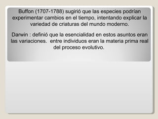 Buffon (1707-1788) sugirió que las especies podrían experimentar cambios en el tiempo, intentando explicar la variedad de criaturas del mundo moderno. Darwin : definió que la esencialidad en estos asuntos eran las variaciones.  entre individuos eran la materia prima real del proceso evolutivo.  