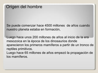 Origen del hombre Se puede comenzar hace 4500 millones  de años cuando nuestro planeta estaba en formación, Luego hace unos 200 millones de años al inicio de la era mesozoica en la época de los dinosaurios donde aparecieron los primeros mamíferos a partir de un tronco de reptiles primitivos.  Luego hace 65 millones de años empezó la propagación de los mamíferos. 
