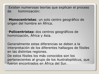 Existen numerosas teorías que explican el proceso de  hominización: Monocentristas : un solo centro geográfico de origen del hombre en África. Policentristas:  dos centros geográficos de hominización, África y Asia. Generalmente estas diferencias se deben a la interpretación de los diferentes hallazgos de fósiles en las distintas regiones.  De estos fósiles los más conocidos son los pertenecientes al grupo de los Australopitécus, que fueron encontrados en África del Sur . 