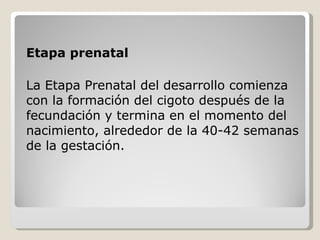 Etapa prenatal La Etapa Prenatal del desarrollo comienza con la formación del cigoto después de la fecundación y termina en el momento del nacimiento, alrededor de la 40-42 semanas de la gestación.   