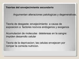 Teorias del envejecimiento secundario Argumentan alteraciones patologicas y degenerativas. Teoria de desgaste; envejecimiento  a causa de exposicion a  factores nocivos endogenos y exogenos Acumulacion de moleculas  deletereas en la sangre: impiden desarrollo celular Teoria de la deprivacion; las celulas envejecen por romper la correcta nutricion.  