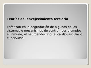 Teorías del envejecimiento terciario Enfatizan en la degradación de algunos de los sistemas o mecanismos de control, por ejemplo:  el inmune, el neuroendocrino, el cardiovascular o el nervioso.  