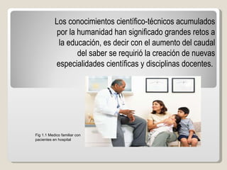 Los conocimientos científico-técnicos acumulados por la humanidad han significado grandes retos a la educación, es decir con el aumento del caudal del saber se requirió la creación de nuevas especialidades científicas y disciplinas docentes.   Fig 1.1 Medico familiar con pacientes en hospital 