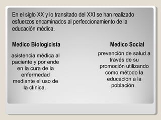 En el siglo XX y lo transitado del XXI se han realizado esfuerzos encaminados al perfeccionamiento de la educación médica.  Medico Biologicista    Medico Social asistencia médica al paciente y por ende en la cura de la enfermedad mediante el uso de la clínica.   prevención de salud a través de su promoción utilizando como método la educación a la población   