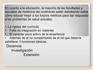 En cuanto a la educación, la mayoría de las facultades y escuelas de medicina del continente están debatiendo sobre cómo educar mejor a los futuros médicos para dar respuesta a los problemas de salud actuales .  La rigidez del currículo  Falta de integración en materias El carácter poco activo de la enseñanza Además de el no cumplimiento de el rol que debería satisfacer 3 funciones básicas : Docencia  Investigación  Extensión  