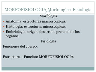 MORFOFISIOLOGIA Morfología+ Fisiología
Morfología
 Anatomía: estructuras macroscópicas.
 Histología: estructuras microscópicas.
 Embriología: origen, desarrollo prenatal de los
órganos.
Fisiología
Funciones del cuerpo.
Estructura + Función: MORFOFISIOLOGIA.
 