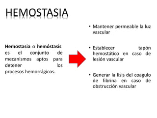 HEMOSTASIA
Hemostasia o hemóstasis
es el conjunto de
mecanismos aptos para
detener los
procesos hemorrágicos.
• Mantener permeable la luz
vascular
• Establecer tapón
hemostático en caso de
lesión vascular
• Generar la lisis del coagulo
de fibrina en caso de
obstrucción vascular
 