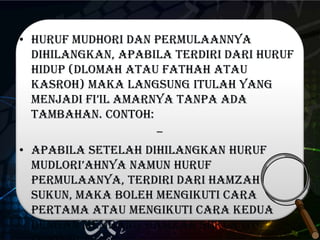 • Huruf mudhori dan permulaannya
dihilangkan, apabila terdiri dari huruf
hidup (dlomah atau fathah atau
kasroh) maka langsung itulah yang
menjadi fi’il amarnya tanpa ada
tambahan. Contoh:
–
• Apabila setelah dihilangkan huruf
mUdlori’ahnya namun huruf
permulaanya, terdiri dari hamzah
sukun, maka boleh mengikuti cara
pertama atau mengikuti cara kedua
dengan membang hamzah sukun itu.
 