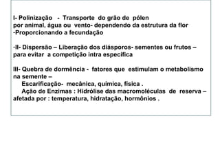 I- Polinização - Transporte do grão de pólen
por animal, água ou vento- dependendo da estrutura da flor
-Proporcionando a fecundação
-II- Dispersão – Liberação dos diásporos- sementes ou frutos –
para evitar a competição intra específica
III- Quebra de dormência - fatores que estimulam o metabolismo
na semente –
Escarificação- mecânica, química, física .
Ação de Enzimas : Hidrólise das macromoléculas de reserva –
afetada por : temperatura, hidratação, hormônios .
 