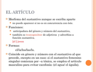 EL ARTÍCULO
 Morfema del sustantivo aunque se escriba aparte
 no puede aparecer si no es en concurrencia con éste.
 Funciones:
 anticipadora del género y número del sustantivo,
 también es transpositor de adjetivos y adverbios a
función sustantiva.
[el ] joven
 Formas:
el/la/los/las/lo.
 Coincide en género y número con el sustantivo al que
precede, excepto en un caso: si el sustantivo femenino
singular comienza por –a tónica, se emplea el artículo
masculino para evitar cacofonía: (el agua/ el águila).
 
