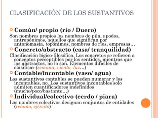 CLASIFICACIÓN DE LOS SUSTANTIVOS
 Común/ propio (río / Duero)
Son nombres propios los nombres de pila, apodos,
antropónimos, aquellos que significan por
antonomasia, topónimos, nombres de ríos, empresas…
 Concreto/abstracto (casa/ tranquilidad)
Clasificación lógico-filosófica. Los concretos se refieren a
conceptos perceptibles por los sentidos, mientras que
los abstractos, no lo son. Elementos difíciles de
clasificar (semana, viento, luz…)
 Contable/incontable (vaso/ agua)
Los sustantivos contables se pueden numerar y los
incontables, no. Los sustantivos incontables solo
admiten cuantificadores indefinidos
(mucho/poco/bastante…)
 Individual/colectivo (cerdo / piara)
Los nombres colectivos designan conjuntos de entidades
(rebaño, ejército)
 