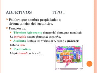 ADJETIVOS TIPO I
 Palabra que nombra propiedades o
circunstancias del sustantivo.
 Función de:
 Término Adyacente dentro del sintagma nominal:
La intrépida agente detuvo al sospecho.
 Atributo junto a los verbos ser, estar y parecer:
Estaba loco.
 Predicativo
Llegó cansada a la meta.
 