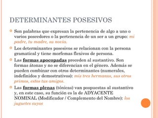 DETERMINANTES POSESIVOS
 Son palabras que expresan la pertenencia de algo a uno o
varios poseedores o la pertenencia de un ser a un grupo: mi
padre, tu madre, su novia.
 Los determinantes posesivos se relacionan con la persona
gramatical y tiene morfemas flexivos de persona.
 Las formas apocopadas preceden al sustantivo. Son
formas átonas y no se diferencian en el género. Además se
pueden combinar con otros determinantes (numerales,
indefinidos y demostrativos): mis tres hermanos, sus otros
primos, estos tus amigos.
 Las formas plenas (tónicas) van pospuestas al sustantivo
y, en este caso, su función es la de ADYACENTE
NOMINAL (Modificador / Complemento del Nombre): los
juguetes suyos
 