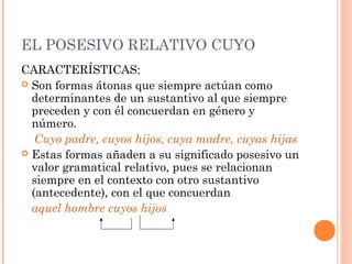 EL POSESIVO RELATIVO CUYO
CARACTERÍSTICAS:
 Son formas átonas que siempre actúan como
determinantes de un sustantivo al que siempre
preceden y con él concuerdan en género y
número.
Cuyo padre, cuyos hijos, cuya madre, cuyas hijas
 Estas formas añaden a su significado posesivo un
valor gramatical relativo, pues se relacionan
siempre en el contexto con otro sustantivo
(antecedente), con el que concuerdan
aquel hombre cuyos hijos
 