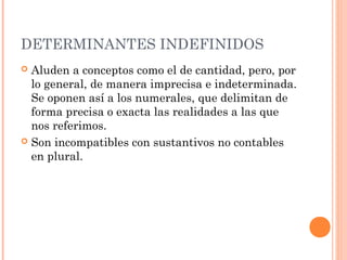 DETERMINANTES INDEFINIDOS
 Aluden a conceptos como el de cantidad, pero, por
lo general, de manera imprecisa e indeterminada.
Se oponen así a los numerales, que delimitan de
forma precisa o exacta las realidades a las que
nos referimos.
 Son incompatibles con sustantivos no contables
en plural.
 