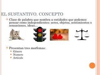 EL SUSTANTIVO. CONCEPTO
 Clase de palabra que nombra a entidades que podemos
pensar como independientes: seres, objetos, sentimientos o
sensaciones, ideas…
 Presentan tres morfemas:
 Género
 Numero
 Artículo
 