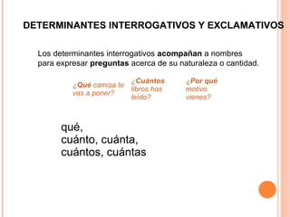 DETERMINANTES INTERROGATIVOS Y EXCLAMATIVOS
qué,
cuánto, cuánta,
cuántos, cuántas
Los determinantes interrogativos acompañan a nombres
para expresar preguntas acerca de su naturaleza o cantidad.
¿Qué camisa te
vas a poner?
¿Cuántos
libros has
leído?
¿Por qué
motivo
vienes?
 