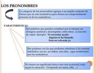 LOS PRONOMBRES
La categoría de los pronombres agrupa a un amplio conjunto de
formas que no son sustantivos pero tienen un comportamiento
próximo al de los sustantivos.
CARACTERÍSTICAS
Son palabras que pueden constituir por sí mismas un
sintagma nominal y desempeñar, entre otras , la función
de sujeto. Ejemplo: Tú necesitas ayuda
Alguien te ha llamado
Esos no volverán ya
Son palabras con las que podemos referirnos a las mismas
entidades ( un ser, un objeto, una idea…)que nombramos
con los sustantivos.
No tienen un significado léxico sino uno ocasional,varía
según la situación . Esta(puede ser mesa, silla …)
 