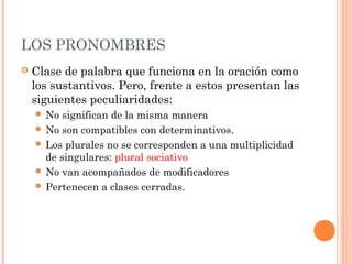 LOS PRONOMBRES
 Clase de palabra que funciona en la oración como
los sustantivos. Pero, frente a estos presentan las
siguientes peculiaridades:
 No significan de la misma manera
 No son compatibles con determinativos.
 Los plurales no se corresponden a una multiplicidad
de singulares: plural sociativo
 No van acompañados de modificadores
 Pertenecen a clases cerradas.
 