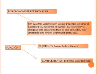 LOS PRONOMBRES PERSONALES
Son palabras variables con las que podemos designar al
hablante ( yo, nosotros), al oyente ( tú, vosotros) y a
cualquier otra idea o entidad ( él, ella, ello, ellos, ellas)
aportando una noción de persona gramatical.
FUNCIÓN
SUJETO : Tú has recibido mil euros
COMPLEMENTO : Te hemos dado mil euros
 