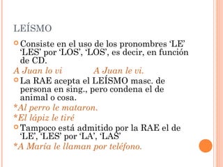 LEÍSMO
 Consiste en el uso de los pronombres ‘LE’
‘LES’ por ‘LOS’, ‘LOS’, es decir, en función
de CD.
A Juan lo vi A Juan le vi.
 La RAE acepta el LEÍSMO masc. de
persona en sing., pero condena el de
animal o cosa.
*Al perro le mataron.
*El lápiz le tiré
 Tampoco está admitido por la RAE el de
‘LE’, ‘LES’ por ‘LA’, ‘LAS’
*A María le llaman por teléfono.
 
