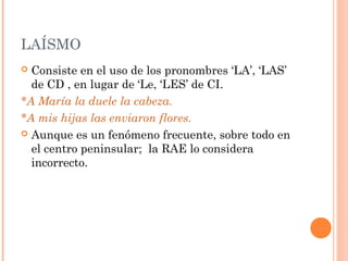 LAÍSMO
 Consiste en el uso de los pronombres ‘LA’, ‘LAS’
de CD , en lugar de ‘Le, ‘LES’ de CI.
*A María la duele la cabeza.
*A mis hijas las enviaron flores.
 Aunque es un fenómeno frecuente, sobre todo en
el centro peninsular; la RAE lo considera
incorrecto.
 