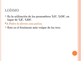 LOÍSMO
 Es la utilización de los pronombres ‘LO’, ‘LOS’, en
lugar de ‘LE’, ‘LES’.
*A Pedro lo dieron una paliza.
 Este es el fenómeno más vulgar de los tres.
 
