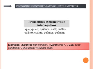 PRONOMBRES INTERROGATIVOS , EXCLAMATIVOS
Pronombres exclamativos e
interrogativos
qué; quién; quiénes; cuál; cuáles;
cuánto, cuánta, cuántos, cuántas;
Ejemplos: ¡Cuántos han venido! / ¿Quién eres? / ¿Cuál es tu
cuaderno? ¿Qué pasa? /¡Cuánto sabe!
 