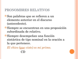 PRONOMBRES RELATIVOS
 Son palabras que se refieren a un
elemento anterior en el discurso
(antecedente).
 Siempre se encuentran en una proposición
subordinada de relativo.
 Siempre desempeñan una función
sintáctica de tipo nominal en la oración a
la que pertenece.
El chico (que viste) es mi primo.
CD
 