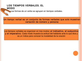 LOS TIEMPOS VERBALES. ELLOS TIEMPOS VERBALES. EL
MODOMODO
Las formas de un verbo se agrupan en tiempos verbales.
Un tiempo verbal es un conjunto de formas verbales que solo muestran
variación de número y persona
Los tiempos verbales se organizan en tres modos: el indicativo, el subjuntivo
y el imperativo. Cada modo muestra la actitud del hablante ante lo que dice y
es un índice para conocer la modalidad de la oración
 
