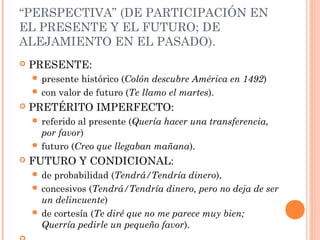 “PERSPECTIVA” (DE PARTICIPACIÓN EN
EL PRESENTE Y EL FUTURO; DE
ALEJAMIENTO EN EL PASADO).
 PRESENTE:
 presente histórico (Colón descubre América en 1492)
 con valor de futuro (Te llamo el martes).
 PRETÉRITO IMPERFECTO:
 referido al presente (Quería hacer una transferencia,
por favor)
 futuro (Creo que llegaban mañana).
 FUTURO Y CONDICIONAL:
 de probabilidad (Tendrá/Tendría dinero),
 concesivos (Tendrá/Tendría dinero, pero no deja de ser
un delincuente)
 de cortesía (Te diré que no me parece muy bien;
Querría pedirle un pequeño favor).
 