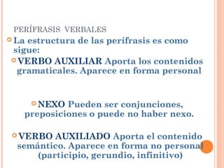 PERÍFRASIS VERBALES
 La estructura de las perífrasis es como
sigue:
 VERBO AUXILIAR Aporta los contenidos
gramaticales. Aparece en forma personal 
 NEXO Pueden ser conjunciones,
preposiciones o puede no haber nexo.
 VERBO AUXILIADO Aporta el contenido
semántico. Aparece en forma no personal
(participio, gerundio, infinitivo)
 