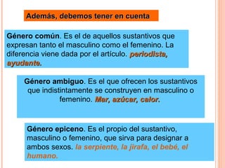 Además, debemos tener en cuentaAdemás, debemos tener en cuenta
Género común. Es el de aquellos sustantivos que
expresan tanto el masculino como el femenino. La
diferencia viene dada por el artículo. periodista,periodista,
ayudante.ayudante.
Género ambiguo. Es el que ofrecen los sustantivos
que indistintamente se construyen en masculino o
femenino. Mar, azúcar, calor.Mar, azúcar, calor.
Género epiceno. Es el propio del sustantivo,
masculino o femenino, que sirva para designar a
ambos sexos. la serpiente, la jirafa, el bebé, el
humano.
 