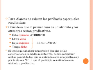  Para Alarcos no existen las perífrasis aspectuales
resultativas.
 Considera que el primer caso es un atributo y los
otros tres serían predicativos.
 Está cansado: ATRIBUTO
 Lleva visto
 Dejó olvidado PREDICATIVO
 Tengo dicho
 Si tenéis que analizar una oración con una de las
construcciones llamadas resultativas, debéis considerar
ambas posibilidades: que se entienda como una perífrasis y
por tanto sea N.O. o que el participio se entienda como
atributo o predicativo.
 