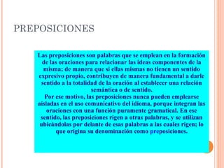 PREPOSICIONES
Las preposiciones son palabras que se emplean en la formación
de las oraciones para relacionar las ideas componentes de la
misma; de manera que si ellas mismas no tienen un sentido
expresivo propio, contribuyen de manera fundamental a darle
sentido a la totalidad de la oración al establecer una relación
semántica o de sentido.
Por ese motivo, las preposiciones nunca pueden emplearse
aisladas en el uso comunicativo del idioma, porque integran las
oraciones con una función puramente gramatical. En ese
sentido, las preposiciones rigen a otras palabras, y se utilizan
ubicándolas por delante de esas palabras a las cuales rigen; lo
que origina su denominación como preposiciones.
 