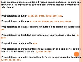 Esas preposiciones se clasifican diversos grupos en base al sentido que
atribuyen a las expresiones que califican, aunque algunas comprenden
más de uno:
•Preposiciones de lugar: a, de, en, entre, hacia, por, tras.
•Preposiciones de tiempo: a, con, de, desde, en, para, por, sobre.
•Preposiciones de causa : dan una vinculación de origen a resultado: de,
por.
•Preposiciones de finalidad: que determinan una finalidad u objetivo: a,
para.
•Preposiciones de compañía: con
•Preposiciones de instrumentación: que expresan el medio por el cual se
realiza o ha realizado la acción: a, con, de, en.
•Preposiciones de modo: que indican la forma en que se realiza la acción:
a, con, de, en, por.
 